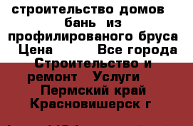 строительство домов , бань  из профилированого бруса › Цена ­ 100 - Все города Строительство и ремонт » Услуги   . Пермский край,Красновишерск г.